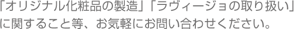 「オリジナル化粧品の製造」「ラヴィージョの取り扱い」に関すること等、お気軽にお問い合わせください。