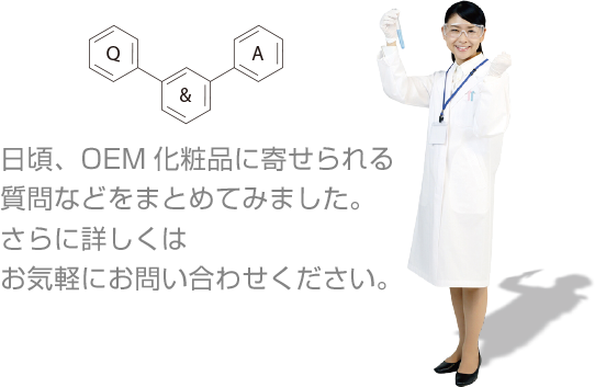 日頃、OEM化粧品に寄せられる質問などをまとめてみました。さらに詳しくはお気軽にお問い合わせください。