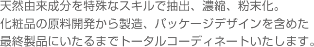 天然由来成分を特殊なスキルで抽出、濃縮、粉末化。化粧品の原料開発から製造、パッケージデザインを含めた最終製品にいたるまでトータルコーディネートいたします。